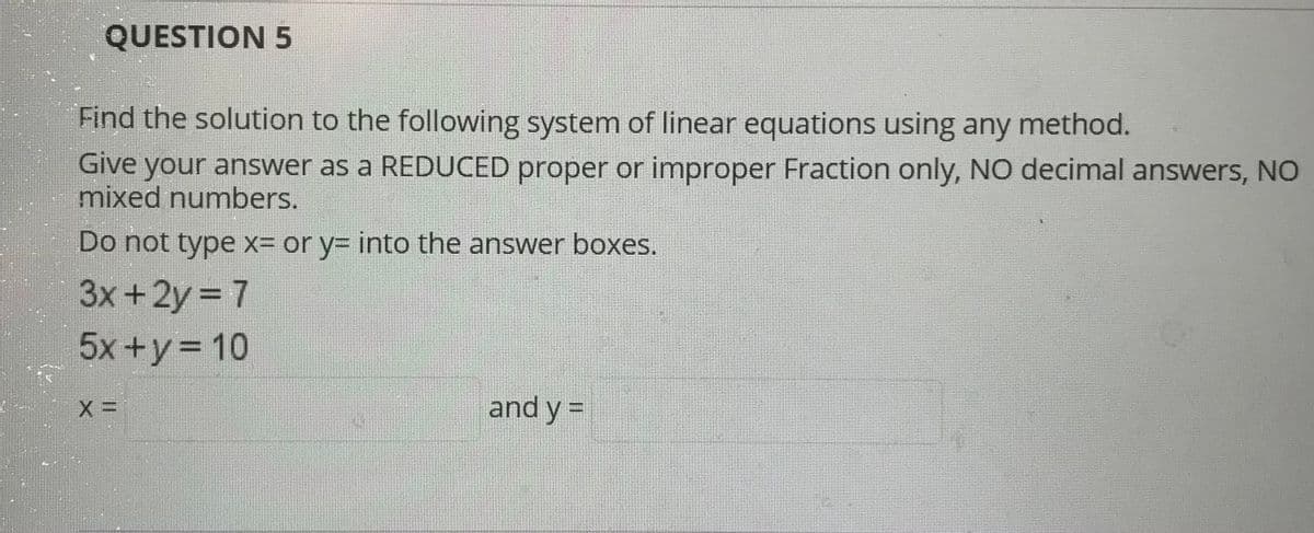 QUESTION 5
Find the solution to the following system of linear equations using any method.
Give your answer as a REDUCED proper or improper Fraction only, NO decimal answers, NO
mixed numbers.
Do not type x= or y= into the answer boxes.
3x+2y 7
5x +y= 10
and y =
