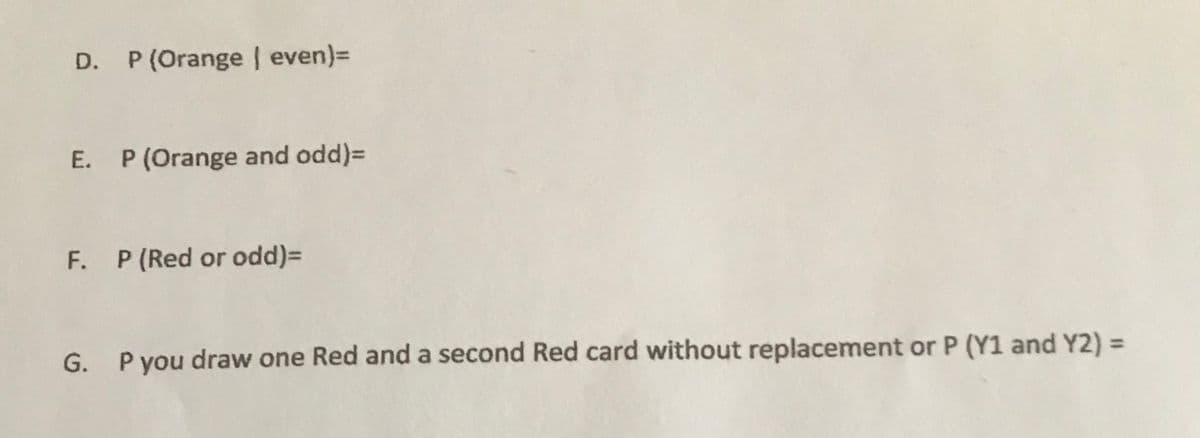 D. P (Orange even)=
E. P (Orange and odd)=
F. P(Red or odd)=
G. Pyou draw one Red and a second Red card without replacement or P (Y1 and Y2) =
