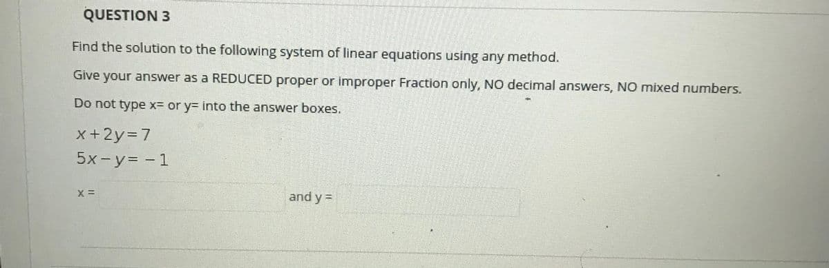 QUESTION 3
Find the solution to the following system of linear equations using any method.
Give your answer as a REDUCED proper or improper Fraction only, NO decimal answers, NO mixed numbers.
Do not type x= or y= into the answer boxes.
x+2y=7
5x-y= - 1
and y =

