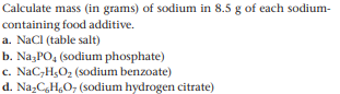 Calculate mass (in grams) of sodium in 8.5 g of each sodium-
containing food additive.
a. NaCl (table salt)
b. NazPO4 (sodium phosphate)
c. NaC,H,O2 (sodium benzoate)
d. NazCgH,O, (sodium hydrogen citrate)
