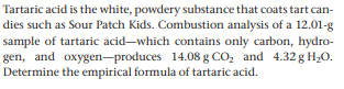 Tartaric acid is the white, powdery substance that coats tart can-
dies such as Sour Patch Kids. Combustion analysis of a 12.01-g
sample of tartaric acid-which contains only carbon, hydro-
gen, and oxygen-produces 14.08 g CO, and 4.32 g H;O.
Determine the empirical formula of tartaric acid.
