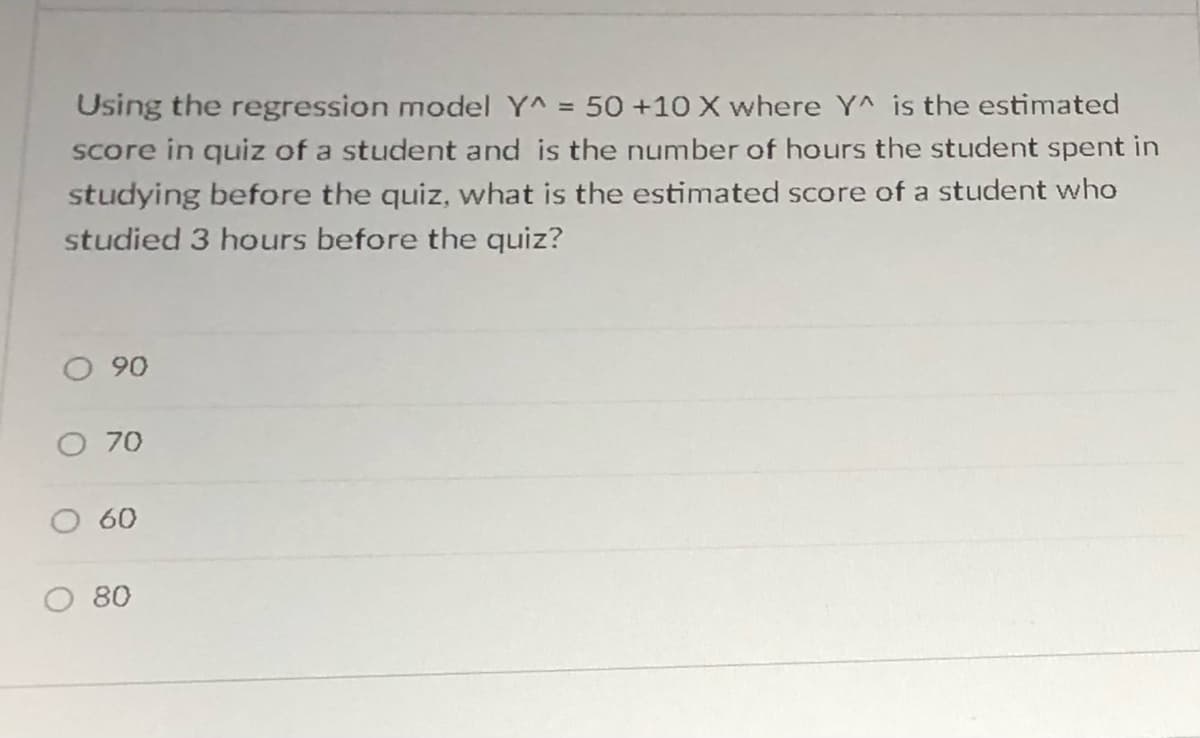 Using the regression model Y^ = 50 +10 X where YA is the estimated
Score in quiz of a student and is the number of hours the student spent in
studying before the quiz, what is the estimated score of a student who
studied 3 hours before the quiz?
90
O 70
60
80

