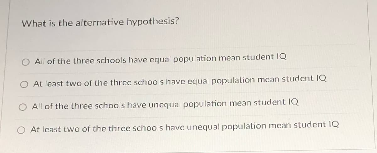 What is the alternative hypothesis?
All of the three schools have equal population mean student IQ
O At least two of the three schools have equal population mean student IQ
O All of the three schools have unequal population mean student IQ
At least two of the three schools have unequal population mean student IQ

