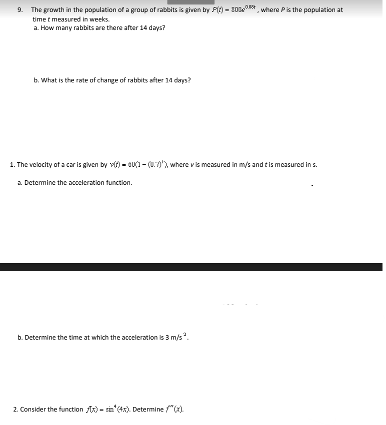 9. The growth in the population of a group of rabbits is given by P(t) = 800e0D8t , where P is the population at
0.08:
time t measured in weeks.
a. How many rabbits are there after 14 days?
b. What is the rate of change of rabbits after 14 days?
1. The velocity of a car is given by v(t) = 60(1- (0.7)'), where v is measured in m/s and t is measured in s.
a. Determine the acceleration function.
b. Determine the time at which the acceleration is 3 m/s2.
2. Consider the function (x) = sin* (4x). Determine f"(x).
