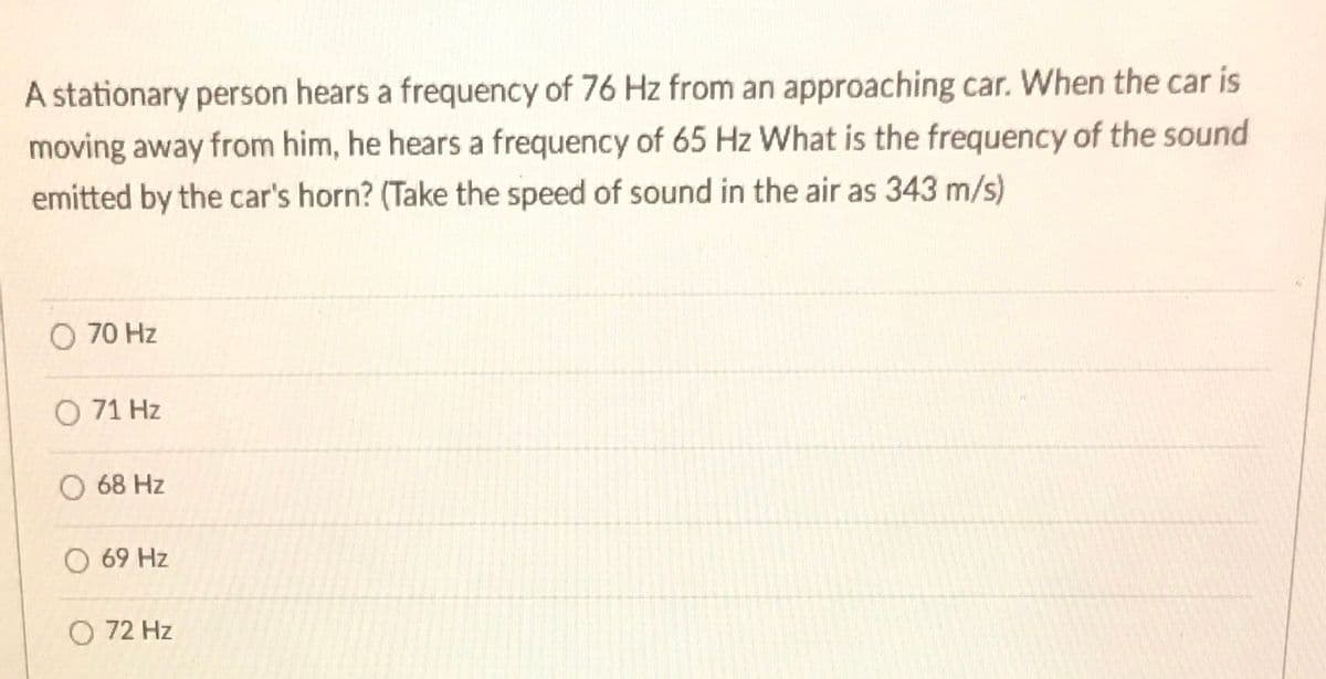 A stationary person hears a frequency of 76 Hz from an approaching car. When the car is
moving away from him, he hears a frequency of 65 Hz What is the frequency of the sound
emitted by the car's horn? (Take the speed of sound in the air as 343 m/s)
O 70 Hz
O 71 Hz
O 68 Hz
O 69 Hz
O 72 Hz
