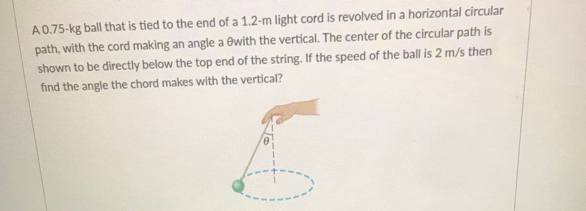 A 0.75-kg ball that is tied to the end of a 1.2-m light cord is revolved in a horizontal circular
path, with the cord making an angle a 0with the vertical. The center of the circular path is
shown to be directly below the top end of the string. If the speed of the ball is 2 m/s then
find the angle the chord makes with the vertical?

