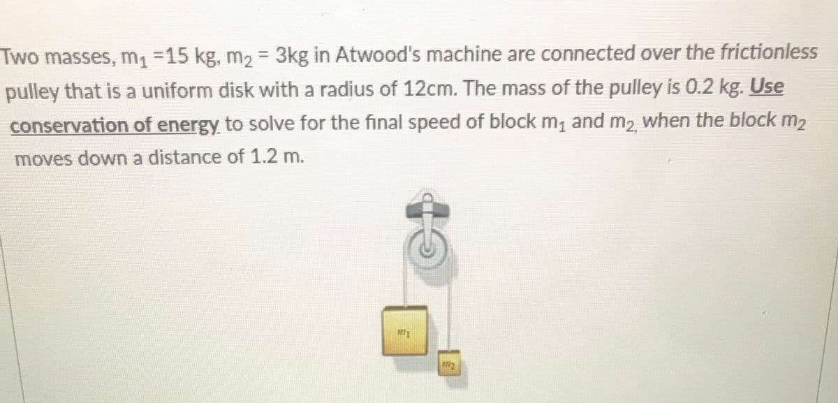 Two masses, m1 =15 kg, m2 = 3kg in Atwood's machine are connected over the frictionless
%3D
pulley that is a uniform disk with a radius of 12cm. The mass of the pulley is 0.2 kg. Use
conservation of energy to solve for the final speed of block m, and m2 when the block m2
moves down a distance of 1.2 m.
