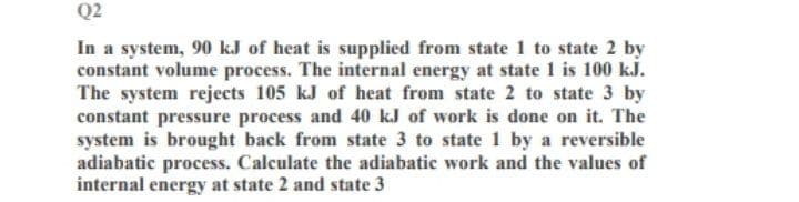 Q2
In a system, 90 kJ of heat is supplied from state 1 to state 2 by
constant volume process. The internal energy at state 1 is 100 kJ.
The system rejects 105 kJ of heat from state 2 to state 3 by
constant pressure process and 40 kJ of work is done on it. The
system is brought back from state 3 to state 1 by a reversible
adiabatic process. Calculate the adiabatic work and the values of
internal energy at state 2 and state 3
