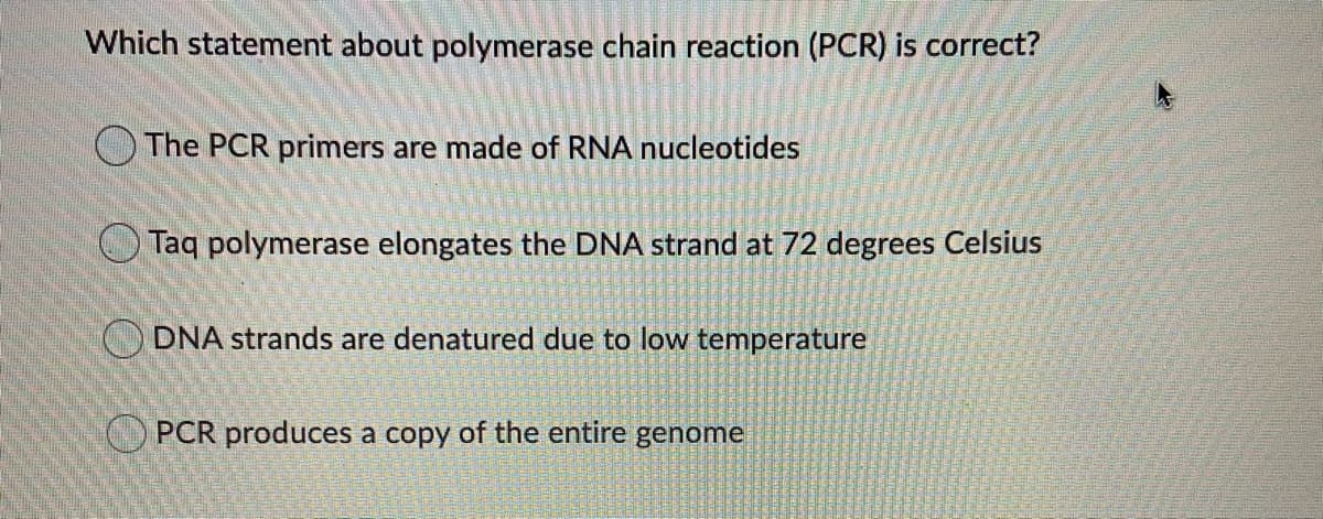 Which statement about polymerase chain reaction (PCR) is correct?
OThe PCR primers are made of RNA nucleotides
O Taq polymerase elongates the DNA strand at 72 degrees Celsius
O DNA strands are denatured due to low temperature
O PCR produces a copy of the entire genome
