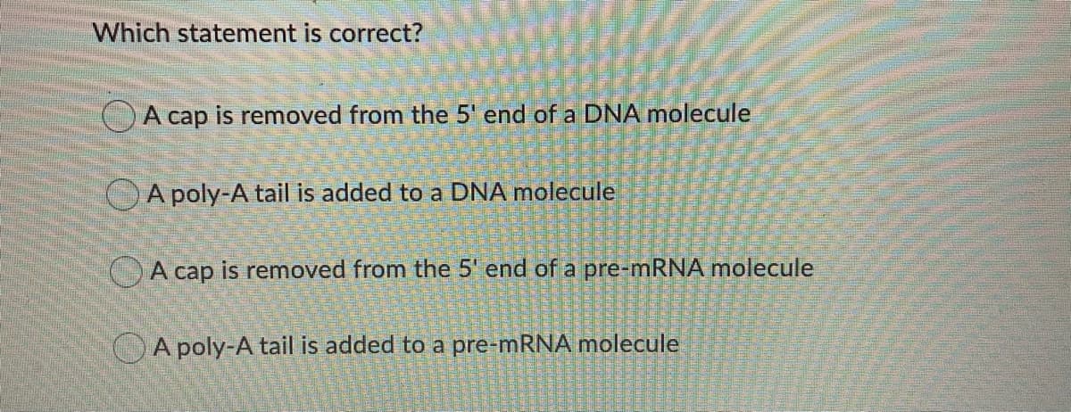 Which statement is correct?
OA cap is removed from the 5' end of a DNA molecule
OA poly-A tail is added to a DNA molecule
OA cap is removed from the 5' end of a pre-mRNA molecule
A poly-A tail is added to a pre-mRNA molecule
