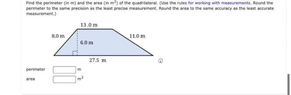 Find the perimeter (in m) and the area (in m2) of the quadrilateral. (Use the rules for working with measurements. Round the
perimeter to the same precision as the least precise measurement. Round the area to the same accuracy as the least accurate
measurement.)
13.0 m
8.0 m
11.0 m
6.0 m
27.5 m
perimeter
area
m2
