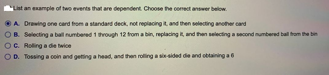 List an example of two events that are dependent. Choose the correct answer below.
OA. Drawing one card from a standard deck, not replacing it, and then selecting another card
B. Selecting a ball numbered 1 through 12 from a bin, replacing it, and then selecting a second numbered ball from the bin
O C. Rolling a die twice
O D. Tossing a coin and getting a head, and then rolling a six-sided die and obtaining a 6
