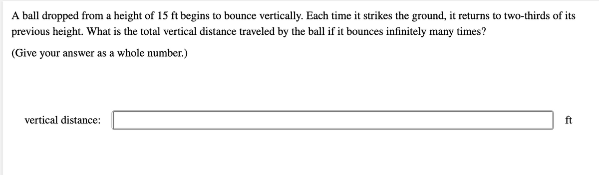 A ball dropped from a height of 15 ft begins to bounce vertically. Each time it strikes the ground, it returns to two-thirds of its
previous height. What is the total vertical distance traveled by the ball if it bounces infinitely many times?
(Give your answer as a whole number.)
vertical distance:
ft

