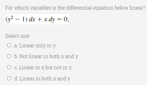 For which variables is the differential equation below linear?
(y? – 1) dx + x dy = 0;
Select one:
O a. Linear only in y
O b. Not linear in both x and y
O c. Linear in x but not in y
O d. Linear in both x and y
