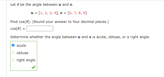 Let 8 be the angle between u and v.
u = [1, 2, 3, 4], v = [6, 7, 8, 9]
Find cos(0). (Round your answer to four decimal places.)
cos(0) =
Determine whether the angle between u and v is acute, obtuse, or a right angle.
OO
acute
obtuse
right angle