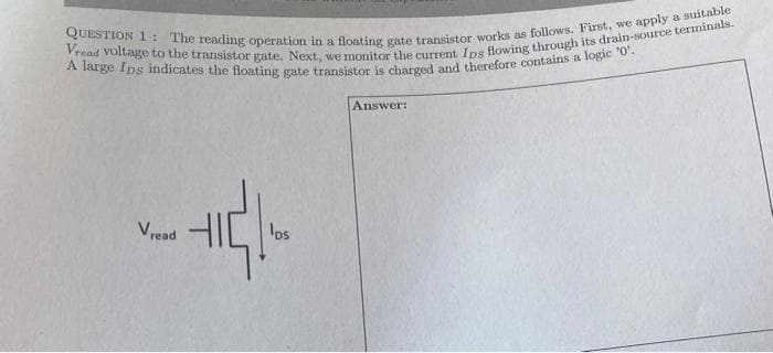 QUESTION 1:
Vread voltage to the transistor gate. Next, we monitor the current Ips flowing through its drain-source terminals.
The reading operation in a floating gate transistor works as follows. First, we apply a suitable
A large Ips indicates the floating gate transistor is charged and therefore contains a logic '0'.
Vread
los
Answer: