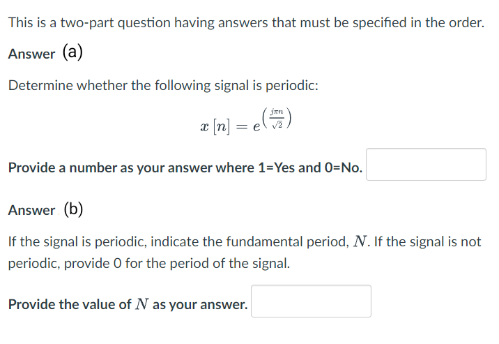 This is a two-part question having answers that must be specified in the order.
Answer (a)
Determine whether the following signal is periodic:
x [n] =
Provide a number as your answer where 1=Yes and 0=No.
Answer (b)
If the signal is periodic, indicate the fundamental period, N. If the signal is not
periodic, provide O for the period of the signal.
Provide the value of N as your answer.