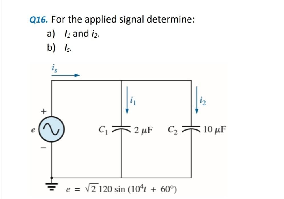Q16. For the applied signal determine:
a) ₁ and 1₂.
b)
Is.
+
is
C₁ 2 μF
C₂
e = √2 120 sin (104t + 60°)
10 με