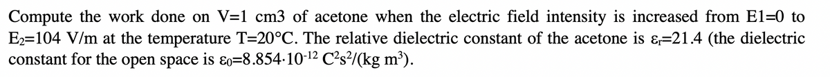 Compute the work done on V=1 cm3 of acetone when the electric field intensity is increased from E1-0 to
E₂=104 V/m at the temperature T=20°C. The relative dielectric constant of the acetone is &=21.4 (the dielectric
constant for the open space is &o=8.854∙10-¹² C²s²/(kg m³).