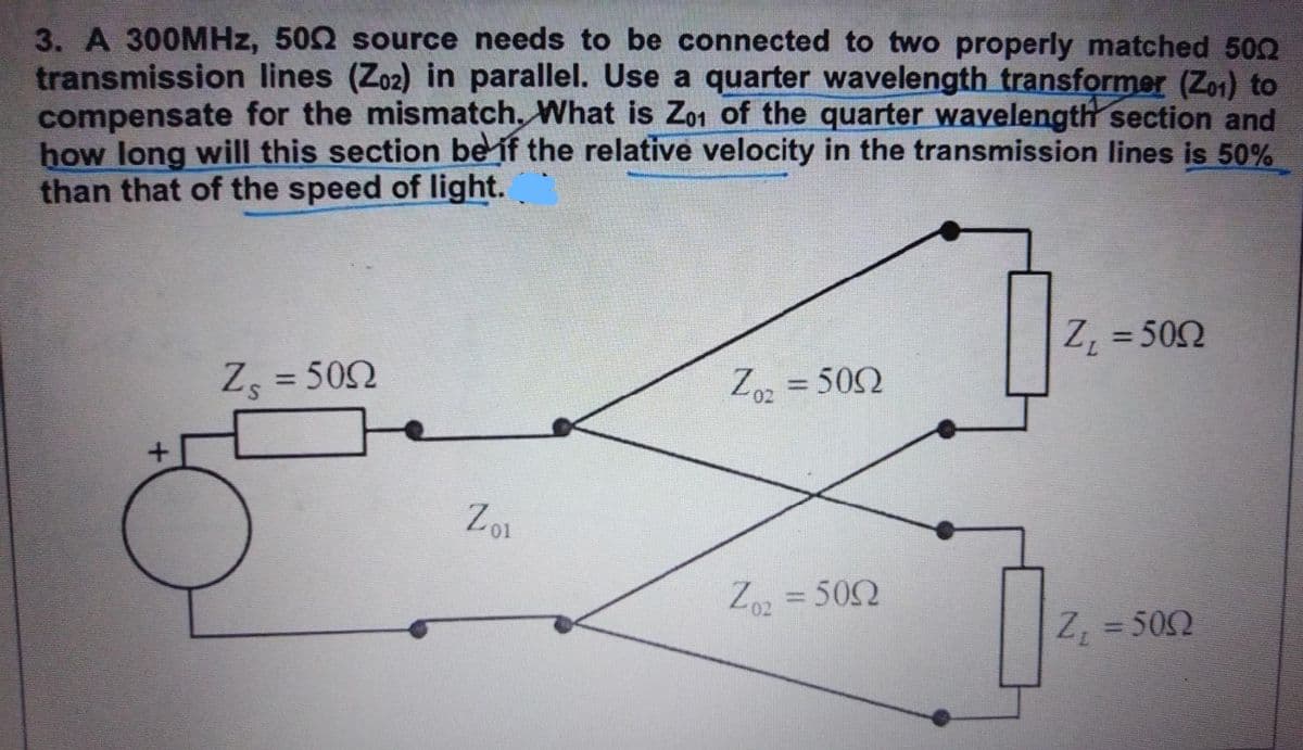 3. A 300MHz, 5002 source needs to be connected to two properly matched 500
transmission lines (Z02) in parallel. Use a quarter wavelength transformer (Z01) to
compensate for the mismatch. What is Zo1 of the quarter wavelength section and
how long will this section be if the relative velocity in the transmission lines is 50%
than that of the speed of light.
+
ਅਮਰੀਅਮ
Zs = 500
50Ω
Zo1
Zo₂ = 500
50Ω
Zo₂ = 500
0₂
Z₁ = 500
Z₁ = 500