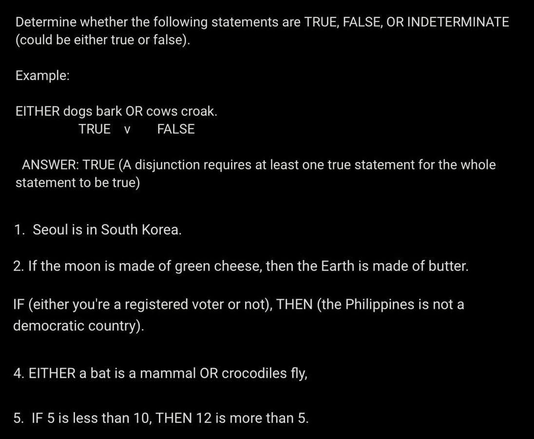 Determine whether the following statements are TRUE, FALSE, OR INDETERMINATE
(could be either true or false).
Example:
EITHER dogs bark OR cows croak.
TRUE V FALSE
ANSWER: TRUE (A disjunction requires at least one true statement for the whole
statement to be true)
1. Seoul is in South Korea.
2. If the moon is made of green cheese, then the Earth is made of butter.
IF (either you're a registered voter or not), THEN (the Philippines is not a
democratic country).
4. EITHER a bat is a mammal OR crocodiles fly,
5. IF 5 is less than 10, THEN 12 is more than 5.