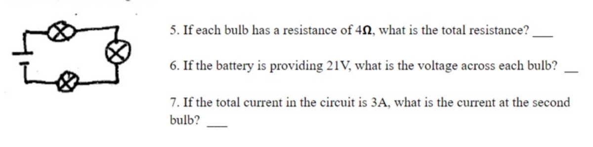 5. If each bulb has a resistance of 4N, what is the total resistance?
6. If the battery is providing 21V, what is the voltage across each bulb?
7. If the total current in the circuit is 3A, what is the current at the second
bulb?
