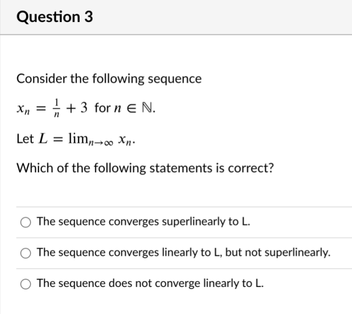 Question 3
Consider the following sequence
X, =
+ + 3 for n E N.
Let L = lim„→0 Xn.
Which of the following statements is correct?
The sequence converges superlinearly to L.
The sequence converges linearly to L, but not superlinearly.
The sequence does not converge linearly to L.
