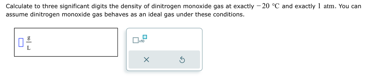 Calculate to three significant digits the density of dinitrogen monoxide gas at exactly -20 °℃ and exactly 1 atm. You can
assume dinitrogen monoxide gas behaves as an ideal gas under these conditions.
마음
x10
x
6