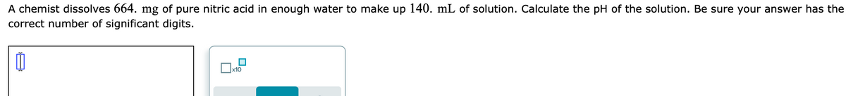 A chemist dissolves 664. mg of pure nitric acid in enough water to make up 140. mL of solution. Calculate the pH of the solution. Be sure your answer has the
correct number of significant digits.
x10
