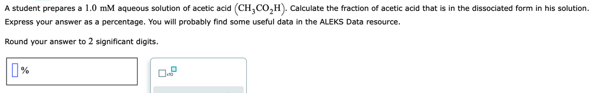 A student prepares a 1.0 mM aqueous solution of acetic acid (CH,CO,H). Calculate the fraction of acetic acid that is in the dissociated form in his solution.
Express your answer as a percentage. You will probably find some useful data in the ALEKS Data resource.
Round your answer to 2 significant digits.
x10
