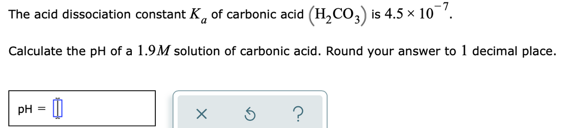 -7
The acid dissociation constant K, of carbonic acid (H,CO, is 4.5 x 10
Calculate the pH of a 1.9M solution of carbonic acid. Round your answer to 1 decimal place.
pH
