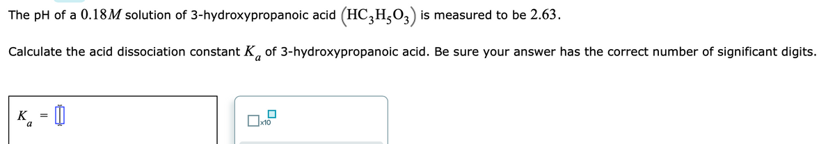 The pH of a 0.18M solution of 3-hydroxypropanoic acid (HC,H,O3) is measured to be 2.63.
Calculate the acid dissociation constant K, of 3-hydroxypropanoic acid. Be sure your answer has the correct number of significant digits.
K¸ = 0
a
Ox10
