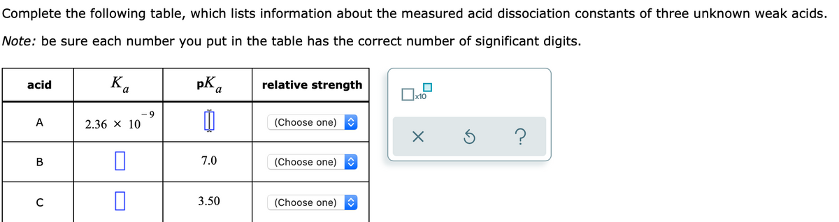 Complete the following table, which lists information about the measured acid dissociation constants of three unknown weak acids.
Note: be sure each number you put in the table has the correct number of significant digits.
Ka
pk a
acid
relative strength
x10
A
2.36 x 10
(Choose one)
В
7.0
(Choose one)
C
3.50
(Choose one)
