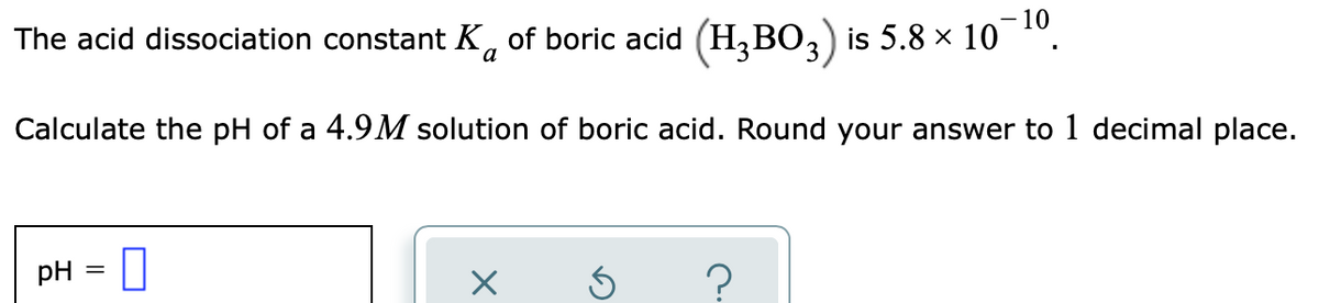 - 10
The acid dissociation constant K, of boric acid (H,BO,) is 5.8 x 10
Calculate the pH of a 4.9M solution of boric acid. Round your answer to 1 decimal place.
pH = U
