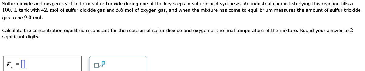 Sulfur dioxide and oxygen react to form sulfur trioxide during one of the key steps in sulfuric acid synthesis. An industrial chemist studying this reaction fills a
100. L tank with 42. mol of sulfur dioxide gas and 5.6 mol of oxygen gas, and when the mixture has come to equilibrium measures the amount of sulfur trioxide
gas to be 9.0 mol.
Calculate the concentration equilibrium constant for the reaction of sulfur dioxide and oxygen at the final temperature of the mixture. Round your answer to 2
significant digits.
K_ = ]
x10

