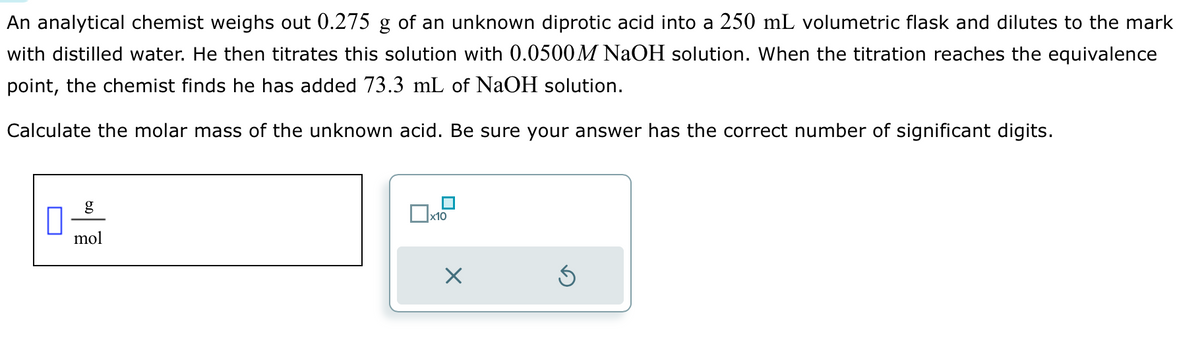 An analytical chemist weighs out 0.275 g of an unknown diprotic acid into a 250 mL volumetric flask and dilutes to the mark
with distilled water. He then titrates this solution with 0.0500M NaOH solution. When the titration reaches the equivalence
point, the chemist finds he has added 73.3 mL of NaOH solution.
Calculate the molar mass of the unknown acid. Be sure your answer has the correct number of significant digits.
g
mol
x10
X
S