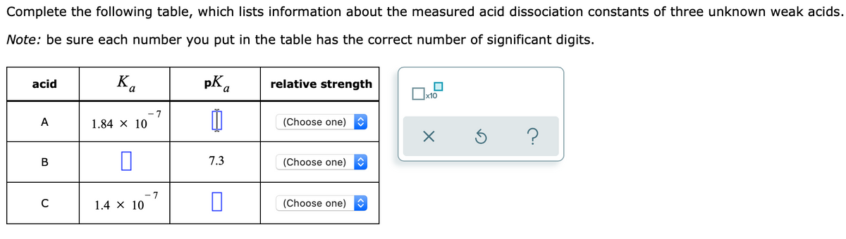 Complete the following table, which lists information about the measured acid dissociation constants of three unknown weak acids.
Note: be sure each number you put in the table has the correct number of significant digits.
K.
pK.
relative strength
acid
x10
- 7
A
1.84 X 10
(Choose one)
В
7.3
(Choose one)
7
C
1.4 х 10
(Choose one)
