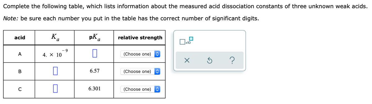 Complete the following table, which lists information about the measured acid dissociation constants of three unknown weak acids.
Note: be sure each number you put in the table has the correct number of significant digits.
K.
pK a
acid
relative strength
a
x10
6-
A
4. х 10
(Choose one)
6.57
(Choose one)
6.301
(Choose one)
