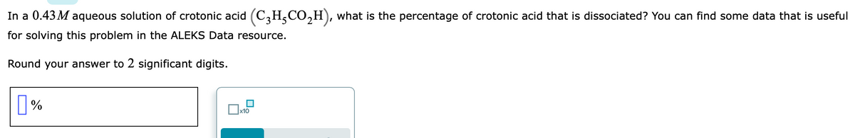 In a 0.43 M aqueous solution of crotonic acid (C,H,CO,H), what is the percentage of crotonic acid that is dissociated? You can find some data that is useful
for solving this problem in the ALEKS Data resource.
Round your answer to 2 significant digits.
%
x10
