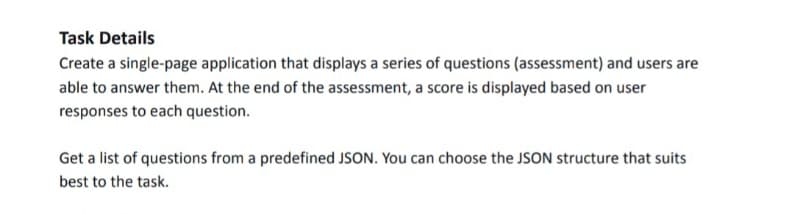 Task Details
Create a single-page application that displays a series of questions (assessment) and users are
able to answer them. At the end of the assessment, a score is displayed based on user
responses to each question.
Get a list of questions from a predefined JSON. You can choose the JSON structure that suits
best to the task.