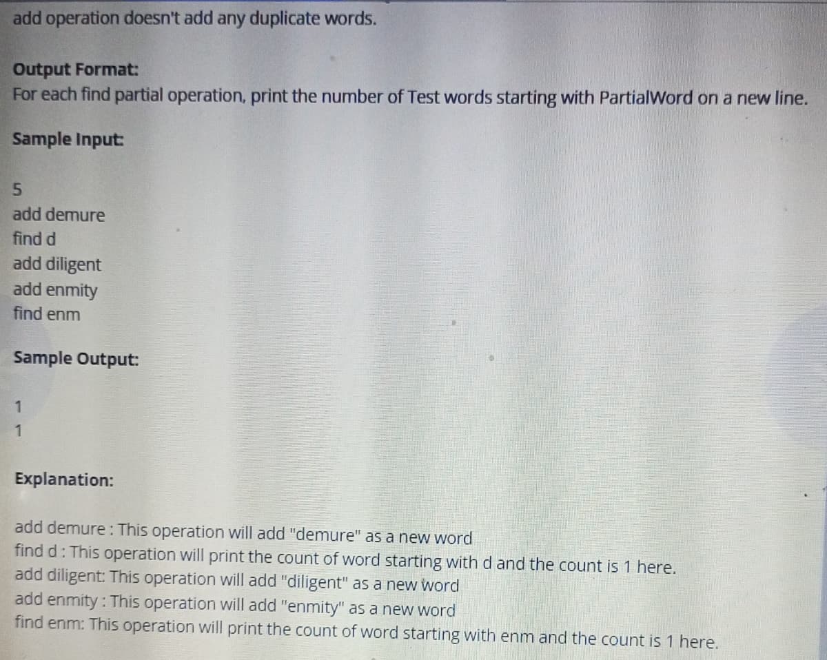 add operation doesn't add any duplicate words.
Output Format:
For each find partial operation, print the number of Test words starting with PartialWord on a new line.
Sample Input:
5
add demure
find d
add diligent
add enmity
find enm
Sample Output:
1
1
Explanation:
add demure: This operation will add "demure" as a new word
find d: This operation will print the count of word starting with d and the count is 1 here.
add diligent: This operation will add "diligent" as a new word
add enmity: This operation will add "enmity" as a new word
find enm: This operation will print the count of word starting with enm and the count is 1 here.
