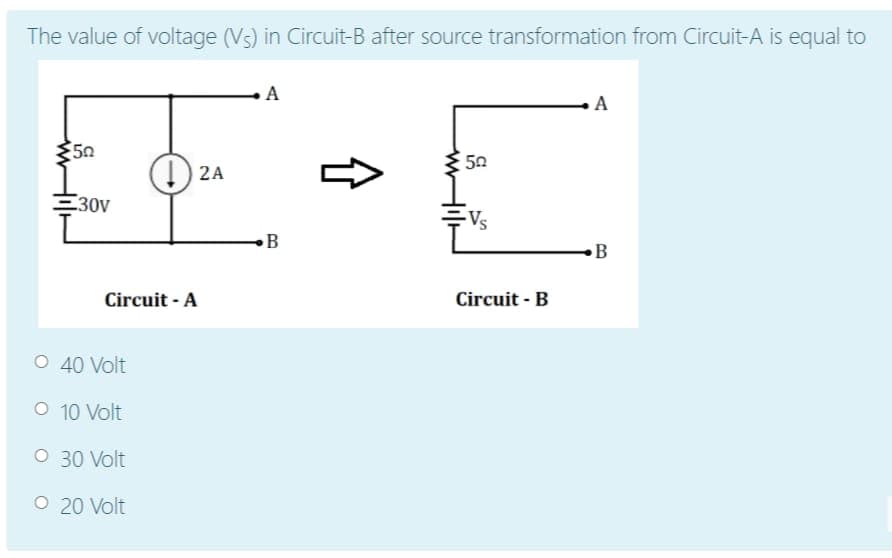 The value of voltage (Vs) in Circuit-B after source transformation from Circuit-A is equal to
A
A
50
50
() 2A
30V
-Vs
B
B
Circuit - A
Circuit - B
O 40 Volt
O 10 Volt
O 30 Volt
O 20 Volt
