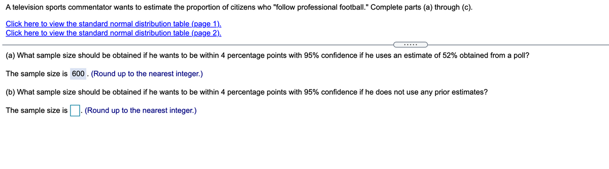 A television sports commentator wants to estimate the proportion of citizens who "follow professional football." Complete parts (a) through (c).
Click here to view the standard normal distribution table (page 1).
Click here to view the standard normal distribution table (page 2).
.....
(a) What sample size should be obtained if he wants to be within 4 percentage points with 95% confidence if he uses an estimate of 52% obtained from a poll?
The sample size is 600. (Round up to the nearest integer.)
(b) What sample size should be obtained if he wants to be within 4 percentage points with 95% confidence if he does not use any prior estimates?
The sample size is
(Round up to the nearest integer.)
