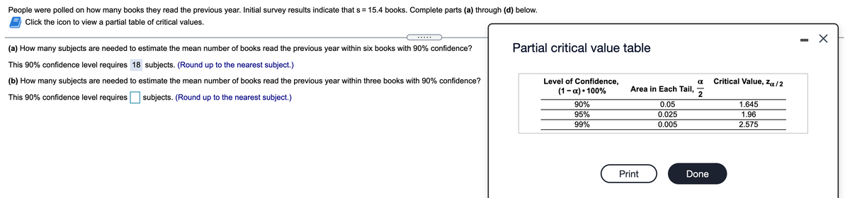 People were polled on how many books they read the previous year. Initial survey results indicate that s = 15.4 books. Complete parts (a) through (d) below.
Click the icon to view a partial table of critical values.
.....
(a) How many subjects are needed to estimate the mean number of books read the previous year within six books with 90% confidence?
Partial critical value table
This 90% confidence level requires 18 subjects. (Round up to the nearest subject.)
(b) How many subjects are needed to estimate the mean number of books read the previous year within three books with 90% confidence?
Level of Confidence,
Critical Value, Za/2
(1- a) • 100%
Area in Each Tail,
2
This 90% confidence level requires
subjects. (Round up to the nearest subject.)
90%
0.05
1.645
95%
0.025
1.96
99%
0.005
2.575
Print
Done
