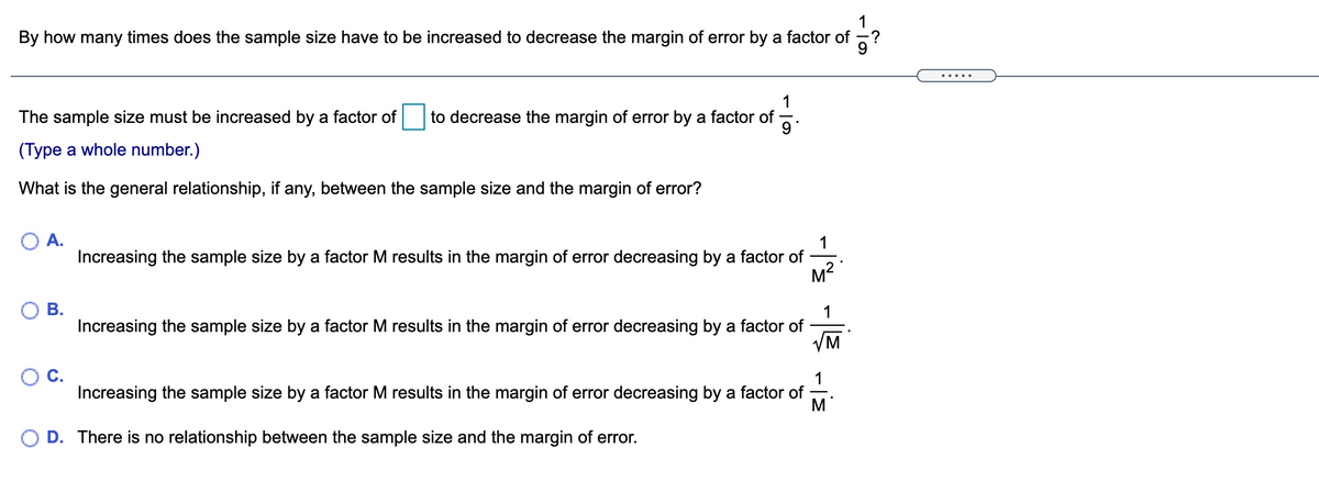 By how many times does the sample size have to be increased to decrease the margin of error by a factor of
.....
1
The sample size must be increased by a factor of
to decrease the margin of error by a factor of
9
(Type a whole number.)
What is the general relationship, if any, between the sample size and the margin of error?
A.
1
Increasing the sample size by a factor M results in the margin of error decreasing by a factor of
M?
В.
1
Increasing the sample size by a factor M results in the margin of error decreasing by a factor of
VM
1
Increasing the sample size by a factor M results in the margin of error decreasing by a factor of
M
D. There is no relationship between the sample size and the margin of error.
C.
