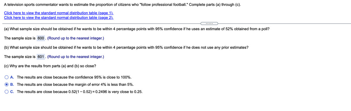 A television sports commentator wants to estimate the proportion of citizens who "follow professional football." Complete parts (a) through (c).
Click here to view the standard normal distribution table (page 1).
Click here to view the standard normal distribution table (page 2).
.....
(a) What sample size should be obtained if he wants to be within 4 percentage points with 95% confidence if he uses an estimate of 52% obtained from a poll?
The sample size is 600 . (Round up to the nearest integer.)
(b) What sample size should be obtained if he wants to be within 4 percentage points with 95% confidence if he does not use any prior estimates?
The sample size is 601. (Round up to the nearest integer.)
(c) Why are the results from parts (a) and (b) so close?
A. The results are close because the confidence 95% is close to 100%.
B. The results are close because the margin of error 4% is less than 5%.
O C. The results are close because 0.52(1 - 0.52) = 0.2496 is very close to 0.25.
