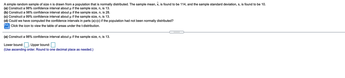 A simple random sample of size n is drawn from a population that is normally distributed. The sample mean, x, is found to be 114, and the sample standard deviation, s, is found to be 10.
(a) Construct a 98% confidence interval about u if the sample size, n, is 13.
(b) Construct a 98% confidence interval about u if the sample size, n, is 28.
(c) Construct a 99% confidence interval about u if the sample size, n, is 13.
(d) Could we have computed the confidence intervals in parts (a)-(c) if the population had not been normally distributed?
Click the icon to view the table of areas under the t-distribution.
(a) Construct a 98% confidence interval about u if the sample size, n, is 13.
Lower bound: ; Upper bound:
(Use ascending order. Round to one decimal place as needed.)
