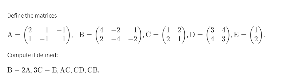 Define the matrices
2,
A =
1
). B- ( ).c-( ). D - ( ) = - (;).
3 4
‚E
4 3
1
1 2
1
В -
C :
2 -4 -2
.D=
-1
1
2 1
2
Compute if defined:
В - 2А, 3С — Е, АС, CD, CВ.
