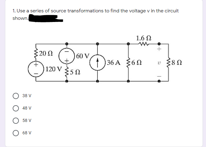 1. Use a series of source transformations to find the voltage v in the circuit
shown.
1.6 N
20 N
60 V
36 A $6
v {8N
120 V
350
38 V
48 V
58 V
68 V
