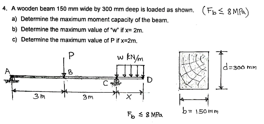 4. A wooden beam 150 mm wide by 300 mm deep is loaded as shown.
(Fb< 8MPQ)
a) Determine the maximum moment capacity of the beam.
b) Determine the maximum value of "w" if x= 2m.
c) Determine the maximum value of P if x=2m.
w kN/m
d=300 mm
A
3 m
3m
b= 150mm
Fb < 8 MPa
